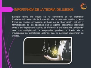 IMPORT
ANCIADELATEORIA DEJUEGOS
Estudiar teoría de juegos se ha convertido en un elemento
fundamental dentro de la formación del economista moderno; esta
forma de análisis económico se basa en la observación, estudio y
formalización de las opciones que el agente económico individual
tiene a su disposición cuando se enfrenta a una toma de decisiones
con una multiplicidad de respuestas posibles, a través de la
modelación de estrategias óptimas que le permitan maximizar su
utilidad.
 