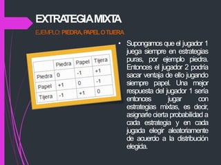 EJEMPLO: PIEDRA,P
APELOTIJERA
• Supongamos que el jugador 1
juega siempre en estrategias
puras, por ejemplo piedra.
Entonces el jugador 2 podría
sacar ventaja de ello jugando
siempre papel. Una mejor
respuesta del jugador 1 sería
entonces jugar con
estrategias mixtas, es decir,
asignarle cierta probabilidad a
cada estrategia y en cada
jugada elegir aleatoriamente
de acuerdo a la distribución
elegida.
EXTRA
TEGIAMIXT
A
 