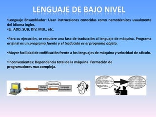 •Lenguaje Ensamblador: Usan instrucciones conocidas como nemotécnicos usualmente
del idioma ingles.
•Ej: ADD, SUB, DIV, MUL, etc.
•Para su ejecución, se requiere una fase de traducción al lenguaje de máquina. Programa
original es un programa fuente y el traducido es el programa objeto.
•Mayor facilidad de codificación frente a los lenguajes de máquina y velocidad de cálculo.
•Inconvenientes: Dependencia total de la máquina. Formación de
programadores mas compleja.
 