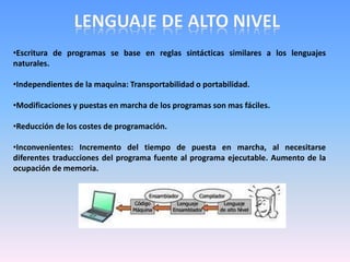 •Escritura de programas se base en reglas sintácticas similares a los lenguajes
naturales.
•Independientes de la maquina: Transportabilidad o portabilidad.
•Modificaciones y puestas en marcha de los programas son mas fáciles.
•Reducción de los costes de programación.
•Inconvenientes: Incremento del tiempo de puesta en marcha, al necesitarse
diferentes traducciones del programa fuente al programa ejecutable. Aumento de la
ocupación de memoria.
 