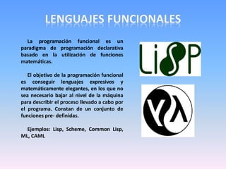 La programación funcional es un
paradigma de programación declarativa
basado en la utilización de funciones
matemáticas.
El objetivo de la programación funcional
es conseguir lenguajes expresivos y
matemáticamente elegantes, en los que no
sea necesario bajar al nivel de la máquina
para describir el proceso llevado a cabo por
el programa. Constan de un conjunto de
funciones pre- definidas.
Ejemplos: Lisp, Scheme, Common Lisp,
ML, CAML
 