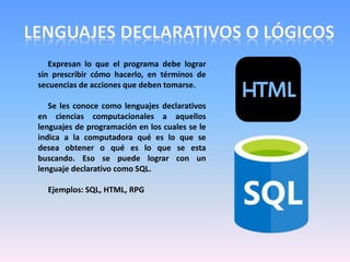 Expresan lo que el programa debe lograr
sin prescribir cómo hacerlo, en términos de
secuencias de acciones que deben tomarse.
Se les conoce como lenguajes declarativos
en ciencias computacionales a aquellos
lenguajes de programación en los cuales se le
indica a la computadora qué es lo que se
desea obtener o qué es lo que se esta
buscando. Eso se puede lograr con un
lenguaje declarativo como SQL.
Ejemplos: SQL, HTML, RPG
 