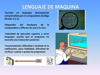 •Escritos en lenguajes directamente
comprensibles por la computadora (Código
Binario: 0 y 1).
•Dependen del Hardware de la
computadora y difieren de una a la otra.
•Velocidad de ejecución superior a otros
lenguajes, puesto que el programa no
necesita una traducción posterior.
•Inconvenientes: Dificultad y lentitud en la
codificación, poca fiabilidad, dificultad de
verificar y poner a punto los programas.
 