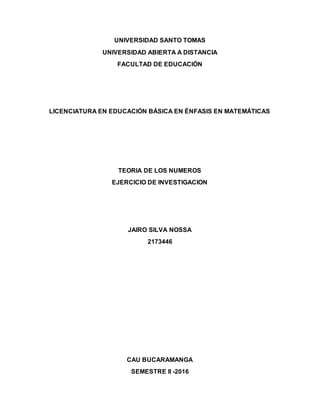 UNIVERSIDAD SANTO TOMAS
UNIVERSIDAD ABIERTA A DISTANCIA
FACULTAD DE EDUCACIÓN
LICENCIATURA EN EDUCACIÓN BÁSICA EN ÉNFASIS EN MATEMÁTICAS
TEORIA DE LOS NUMEROS
EJERCICIO DE INVESTIGACION
JAIRO SILVA NOSSA
2173446
CAU BUCARAMANGA
SEMESTRE II -2016
 