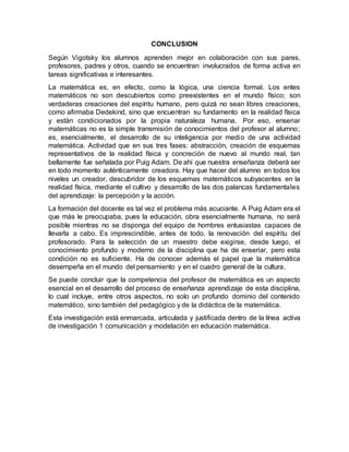 CONCLUSION
Según Vigotsky los alumnos aprenden mejor en colaboración con sus pares,
profesores, padres y otros, cuando se encuentran involucrados de forma activa en
tareas significativas e interesantes.
La matemática es, en efecto, como la lógica, una ciencia formal. Los entes
matemáticos no son descubiertos como preexistentes en el mundo físico; son
verdaderas creaciones del espíritu humano, pero quizá no sean libres creaciones,
como afirmaba Dedekind, sino que encuentran su fundamento en la realidad física
y están condicionados por la propia naturaleza humana. Por eso, enseriar
matemáticas no es la simple transmisión de conocimientos del profesor al alumno;
es, esencialmente, el desarrollo de su inteligencia por medio de una actividad
matemática. Actividad que en sus tres fases: abstracción, creación de esquemas
representativos de la realidad física y concreción de nuevo al mundo real, tan
bellamente fue señalada por Puig Adam. De ahí que nuestra enseñanza deberá ser
en todo momento auténticamente creadora. Hay que hacer del alumno en todos los
niveles un creador, descubridor de los esquemas matemáticos subyacentes en la
realidad física, mediante el cultivo y desarrollo de las dos palancas fundamentales
del aprendizaje: la percepción y la acción.
La formación del docente es tal vez el problema más acuciante. A Puig Adam era el
que más le preocupaba, pues la educación, obra esencialmente humana, no será
posible mientras no se disponga del equipo de hombres entusiastas capaces de
llevarla a cabo. Es imprescindible, antes de todo, la renovación del espíritu del
profesorado. Para la selección de un maestro debe exigirse, desde luego, el
conocimiento profundo y moderno de la disciplina que ha de enseriar, pero esta
condición no es suficiente. Ha de conocer además el papel que la matemática
desempeña en el mundo del pensamiento y en el cuadro general de la cultura.
Se puede concluir que la competencia del profesor de matemática es un aspecto
esencial en el desarrollo del proceso de enseñanza aprendizaje de esta disciplina,
lo cual incluye, entre otros aspectos, no solo un profundo dominio del contenido
matemático, sino también del pedagógico y de la didáctica de la matemática.
Esta investigación está enmarcada, articulada y justificada dentro de la línea activa
de investigación 1 comunicación y modelación en educación matemática.
 