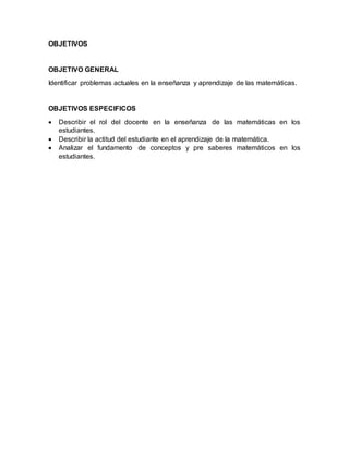 OBJETIVOS
OBJETIVO GENERAL
Identificar problemas actuales en la enseñanza y aprendizaje de las matemáticas.
OBJETIVOS ESPECIFICOS
 Describir el rol del docente en la enseñanza de las matemáticas en los
estudiantes.
 Describir la actitud del estudiante en el aprendizaje de la matemática.
 Analizar el fundamento de conceptos y pre saberes matemáticos en los
estudiantes.
 