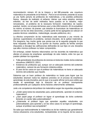 recomendación número 43 de la Unesco y del BIE-presenta una coyuntura
matemática sin precedente en la Historia’’. Pero si en el momento presente se acusa
ya una fuerte penuria de profesores de matemáticas, y los posibles profesores
futuros, después de realizado el esfuerzo intenso que estos estudios siempre
entrañan, se han de sentir inclinados hacia puestos en la industria, mejor
remunerados, el problema de la necesaria formación matemática de nuestra
juventud, tendrá, con el paso del tiempo, peor y más difícil solución. (En la actualidad
es mínimo el número de jóvenes que estudian la licenciatura de matemáticas en
relación con los de otras secciones, y buena parte de los agregados se colocan en
puestos técnicos: estadística, meteorología, escuela politécnica, etc.)
La efectiva comprensión de las matemáticas está reservada a una minoría de
alumnos superdotados el problema, siempre discutido, de la aptitud matemática.
Por desgracia, hay mucha gente que piensa que es la segunda pregunta la que
tiene respuesta afirmativa. Es la opinión de muchos padres de familia siempre
dispuestos a disculpar las calificaciones deficientes de sus hijos en una disciplina
que ellos mismos confiesan no haber comprendido.
Sin embargo, existen factores relacionados con los docentes de matemática que
afectan el proceso de enseñanza aprendizaje de esta materia, entre los que se
pueden plantear los siguientes:
 Falta generalizada de profesores de ciencias en todos los niveles de los sistemas
educativos (UNESCO, 2001).
 Existencia de profesores que, aunque con un adecuado dominio del contenido
matemático, carecen de una formación didáctica sólida.
 El peor de los casos en que el profesor de matemáticas no tiene un adecuado
dominio del contenido que imparte.
Sabemos que un buen profesor de matemática no basta para lograr que los
estudiantes alcancen todos los objetivos previstos en el proceso de enseñanza
aprendizaje de esta disciplina, pero lo que sí se puede afirmar es lo poco sólido que
resulta el aprendizaje bajo la dirección de un profesor incompetente
profesionalmente por cualquiera de los factores anteriormente señalados.
Junto a la competencia del profesor de matemática surgen las siguientes preguntas:
 ¿Están aptos todos los estudiantes para, potencialmente, aprender el contenido
matemático?
 ¿Qué papel juega el profesor en lograr el aprendizaje de dicho contenido
teniendo en cuenta tales potencialidades?
 ¿Solamente el profesor logra que aprendan aquellos estudiantes con
potencialidades para aprender y en los otros casos no se logra el aprendizaje,
aunque el profesor sea competente?
Se sabe que tradicionalmente la matemática es de las materias que generalmente
menos entusiasma a los estudiantes, rechazándolas en la mayoría de los casos al
 