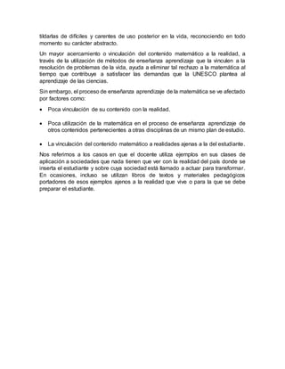 tildarlas de difíciles y carentes de uso posterior en la vida, reconociendo en todo
momento su carácter abstracto.
Un mayor acercamiento o vinculación del contenido matemático a la realidad, a
través de la utilización de métodos de enseñanza aprendizaje que la vinculen a la
resolución de problemas de la vida, ayuda a eliminar tal rechazo a la matemática al
tiempo que contribuye a satisfacer las demandas que la UNESCO plantea al
aprendizaje de las ciencias.
Sin embargo, el proceso de enseñanza aprendizaje de la matemática se ve afectado
por factores como:
 Poca vinculación de su contenido con la realidad.
 Poca utilización de la matemática en el proceso de enseñanza aprendizaje de
otros contenidos pertenecientes a otras disciplinas de un mismo plan de estudio.
 La vinculación del contenido matemático a realidades ajenas a la del estudiante.
Nos referimos a los casos en que el docente utiliza ejemplos en sus clases de
aplicación a sociedades que nada tienen que ver con la realidad del país donde se
inserta el estudiante y sobre cuya sociedad está llamado a actuar para transformar.
En ocasiones, incluso se utilizan libros de textos y materiales pedagógicos
portadores de esos ejemplos ajenos a la realidad que vive o para la que se debe
preparar el estudiante.
 
