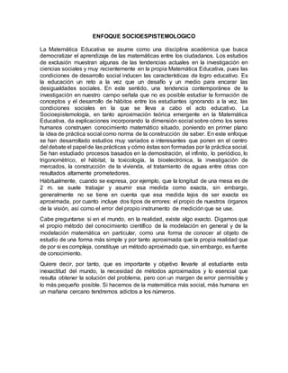 ENFOQUE SOCIOESPISTEMOLOGICO
La Matemática Educativa se asume como una disciplina académica que busca
democratizar el aprendizaje de las matemáticas entre los ciudadanos. Los estudios
de exclusión muestran algunas de las tendencias actuales en la investigación en
ciencias sociales y muy recientemente en la propia Matemática Educativa, pues las
condiciones de desarrollo social inducen las características de logro educativo. Es
la educación un reto a la vez que un desafío y un medio para encarar las
desigualdades sociales. En este sentido, una tendencia contemporánea de la
investigación en nuestro campo señala que no es posible estudiar la formación de
conceptos y el desarrollo de hábitos entre los estudiantes ignorando a la vez, las
condiciones sociales en la que se lleva a cabo el acto educativo. La
Socioepistemología, en tanto aproximación teórica emergente en la Matemática
Educativa, da explicaciones incorporando la dimensión social sobre cómo los seres
humanos construyen conocimiento matemático situado, poniendo en primer plano
la idea de práctica social como norma de la construcción de saber. En este enfoque
se han desarrollado estudios muy variados e interesantes que ponen en el centro
del debate el papel de las prácticas y cómo éstas son formadas por la práctica social.
Se han estudiado procesos basados en la demostración, el infinito, lo periódico, lo
trigonométrico, el hábitat, la toxicología, la bioelectrónica, la investigación de
mercados, la construcción de la vivienda, el tratamiento de aguas entre otras con
resultados altamente prometedores.
Habitualmente, cuando se expresa, por ejemplo, que la longitud de una mesa es de
2 m. se suele trabajar y asumir esa medida como exacta, sin embargo,
generalmente no se tiene en cuenta que esa medida lejos de ser exacta es
aproximada, por cuanto incluye dos tipos de errores: el propio de nuestros órganos
de la visión, así como el error del propio instrumento de medición que se use.
Cabe preguntarse si en el mundo, en la realidad, existe algo exacto. Digamos que
el propio método del conocimiento científico de la modelación en general y de la
modelación matemática en particular, como una forma de conocer al objeto de
estudio de una forma más simple y por tanto aproximada que la propia realidad que
de por si es compleja, constituye un método aproximado que, sin embargo, es fuente
de conocimiento.
Quiere decir, por tanto, que es importante y objetivo llevarle al estudiante esta
inexactitud del mundo, la necesidad de métodos aproximados y lo esencial que
resulta obtener la solución del problema, pero con un margen de error permisible y
lo más pequeño posible. Si hacemos de la matemática más social, más humana en
un mañana cercano tendremos adictos a los números.
 