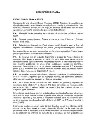DESCRIPCION DE TAREA
EJEMPLOS CON SUMA Y RESTA
Considerando una idea de Gerard Vergnaud (1982), Fischbein la considera un
ejemplo ulterior de no-coincidencia entre significado formal y significado intuitivo. Se
trata de 3 problemas aditivos, de una etapa, es decir que se resuelven con una sola
operación. Los reporto enteramente, por comodidad del lector:
P.A Alrededor de una mesa hay 4 muchachos y 7 muchachas. ¿Cuántos hay en
total?
P.B Giovanni gasto 4 francos. Él tiene ahora en la bolsa 7 francos. ¿Cuántos
francos tenía antes?
P.C Roberto jugo dos partidos. En el primero perdió 4 puntos, pero al final del
segundo partido se halló con ventaja de 7 puntos. ¿Qué paso en el segundo partido?
Los tres problemas, es obvio, se resuelven con la misma operación 4+7; pero tienen
porcentajes de éxito increíblemente diferentes.
P.A Se resuelve bien en segundo de primaria (a la edad de 7 años): los que lo
resuelven bien llegan a alcanzar el 100%. Por otra parte, aquí existe perfecta
coincidencia entre significado formal y significado intuitivo: la adición es la operación
que resuelve problemas de unión entre colecciones (carece de elementos
comunes). Pero casi ninguno de los mismos muchachos resuelve P.B y aquellos
pocos que lo resuelven más o menos tratan de adivinar: después de todo existen
solo dos datos numéricos a disposición, 4 y 7…;
P.B se resuelve, aunque con dificultad, en cuarto o quinto de primaria (a la edad
de 9 o 10 años); digamos que, de cualquier manera, las soluciones correctas
obtenidas con conciencia alcanzan un discreto porcentaje;
P.C es la causa de un fracaso casi total. Incluso en primero y segundo de
secundaria (a la edad de 11 o 12 años), P.C tiene porcentajes de resolución solo
cercanos al 25%, o incluso menos, de acuerdo con las pruebas hechas por
Vergnaud y por Fischbein.
Sin embargo, es obvio que aquí no se trata solo de significados formales e intuitivos
de la adición. Aquí se trata también y quizás sobre todo de dificultades de gestión
‘’narrativa’’ del texto [y esto abriría la importante cuestión de la redacción del texto
de los problemas, para la cual remitió a D’Amore (1993ª) y a D’Amore, Franchini y
otros (1995)].
Este tipo de pruebas, desde un punto de vista didáctico aplicativo, evidencian por lo
menos que es falso aquel supuesto criterio de dificultad de la resolución de
problemas sobre la base del cual el aumentar el número de operaciones por realizar
en la resolución es sinónimo de aumento de la dificultad. Es muy probable que
 
