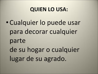 QUIEN LO USA: Cualquier lo puede usar para decorar cualquier parte de su hogar o cualquier lugar de su agrado. 