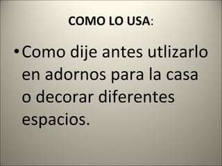 COMO LO USA : Como dije antes utlizarlo en adornos para la casa o decorar diferentes espacios. 