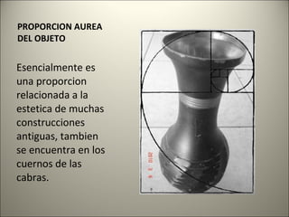 PROPORCION AUREA DEL OBJETO Esencialmente es una proporcion relacionada a la estetica de muchas construcciones antiguas, tambien se encuentra en los cuernos de las cabras. 