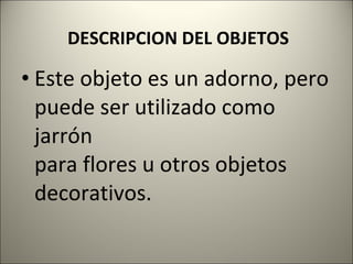 DESCRIPCION DEL OBJETOS Este objeto es un adorno, pero puede ser utilizado como jarrón para flores u otros objetos decorativos. 