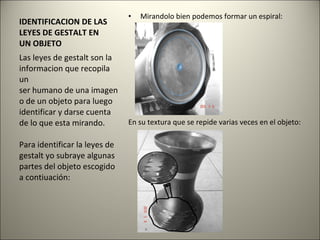 IDENTIFICACION DE LAS LEYES DE GESTALT EN UN OBJETO Mirandolo bien podemos formar un espiral: En su textura que se repide varias veces en el objeto: Las leyes de gestalt son la informacion que recopila un ser humano de una imagen o de un objeto para luego identificar y darse cuenta de lo que esta mirando. Para identificar la leyes de gestalt yo subraye algunas partes del objeto escogido a contiuación: 