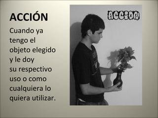ACCIÓN Cuando ya tengo el objeto elegido y le doy su respectivo uso o como cualquiera lo quiera utilizar. 