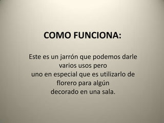 COMO FUNCIONA:Este es un jarrón que podemos darle varios usos perouno en especial que es utilizarlo de florero para algúndecorado en una sala.