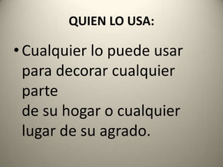 QUIEN LO USA:Cualquier lo puede usar para decorar cualquier partede su hogar o cualquier lugar de su agrado.