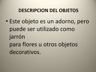 DESCRIPCION DEL OBJETOSEste objeto es un adorno, pero puede ser utilizado como jarrónpara flores uotros objetos decorativos.