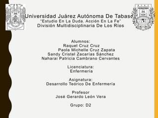 Universidad Juárez Autónoma De Tabasco
“Estudio En La Duda. Acción En La Fe”
División Multidisciplinaria De Los Ríos
Alumnos:
Raquel Cruz Cruz
Paola Michelle Cruz Zapata
Sandy Cristel Zacarías Sánchez
Naharai Patricia Cambrano Cervantes
Licenciatura:
Enfermería
Asignatura:
Desarrollo Teórico De Enfermería
Profesor
José Gerardo León Vera
Grupo: D2
 