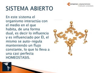 En este sistema el
organismo interactúa con
el medio en el que
habita, de una forma
dual, es decir lo influencia
y es influenciado por Él, el
mismo se auto-regula
manteniendo un flujo
constante, lo que lo lleva a
una casi perfecta
HOMEOSTASIS.
 