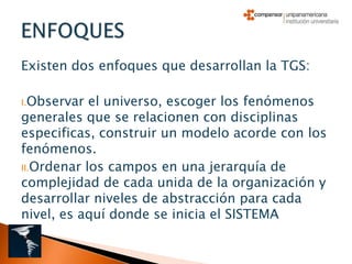 Existen dos enfoques que desarrollan la TGS:

I.Observar  el universo, escoger los fenómenos
generales que se relacionen con disciplinas
especificas, construir un modelo acorde con los
fenómenos.
II.Ordenar los campos en una jerarquía de
complejidad de cada unida de la organización y
desarrollar niveles de abstracción para cada
nivel, es aquí donde se inicia el SISTEMA
 