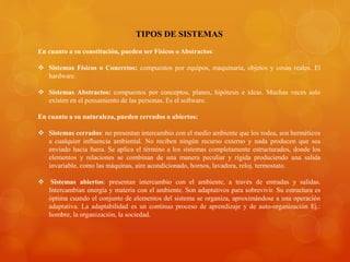 TIPOS DE SISTEMAS 
En cuanto a su constitución, pueden ser Físicos o Abstractos: 
 Sistemas Físicos o Concretos: compuestos por equipos, maquinaria, objetos y cosas reales. El 
hardware. 
 Sistemas Abstractos: compuestos por conceptos, planes, hipótesis e ideas. Muchas veces solo 
existen en el pensamiento de las personas. Es el software. 
En cuanto a su naturaleza, pueden cerrados o abiertos: 
 Sistemas cerrados: no presentan intercambio con el medio ambiente que los rodea, son herméticos 
a cualquier influencia ambiental. No reciben ningún recurso externo y nada producen que sea 
enviado hacia fuera. Se aplica el término a los sistemas completamente estructurados, donde los 
elementos y relaciones se combinan de una manera peculiar y rígida produciendo una salida 
invariable, como las máquinas, aire acondicionado, hornos, lavadora, reloj. termostato. 
 Sistemas abiertos: presentan intercambio con el ambiente, a través de entradas y salidas. 
Intercambian energía y materia con el ambiente. Son adaptativos para sobrevivir. Su estructura es 
óptima cuando el conjunto de elementos del sistema se organiza, aproximándose a una operación 
adaptativa. La adaptabilidad es un continuo proceso de aprendizaje y de auto-organización Ej.: 
hombre, la organización, la sociedad. 
 