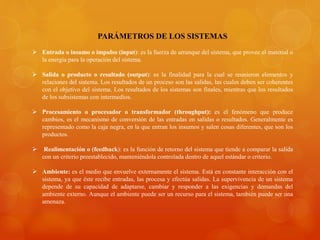 PARÁMETROS DE LOS SISTEMAS 
 Entrada o insumo o impulso (input): es la fuerza de arranque del sistema, que provee el material o 
la energía para la operación del sistema. 
 Salida o producto o resultado (output): es la finalidad para la cual se reunieron elementos y 
relaciones del sistema. Los resultados de un proceso son las salidas, las cuales deben ser coherentes 
con el objetivo del sistema. Los resultados de los sistemas son finales, mientras que los resultados 
de los subsistemas con intermedios. 
 Procesamiento o procesador o transformador (throughput): es el fenómeno que produce 
cambios, es el mecanismo de conversión de las entradas en salidas o resultados. Generalmente es 
representado como la caja negra, en la que entran los insumos y salen cosas diferentes, que son los 
productos. 
 Realimentación o (feedback): es la función de retorno del sistema que tiende a comparar la salida 
con un criterio preestablecido, manteniéndola controlada dentro de aquel estándar o criterio. 
 Ambiente: es el medio que envuelve externamente el sistema. Está en constante interacción con el 
sistema, ya que éste recibe entradas, las procesa y efectúa salidas. La supervivencia de un sistema 
depende de su capacidad de adaptarse, cambiar y responder a las exigencias y demandas del 
ambiente externo. Aunque el ambiente puede ser un recurso para el sistema, también puede ser una 
amenaza. 
