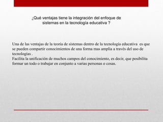 ¿Qué ventajas tiene la integración del enfoque de
sistemas en la tecnología educativa ?

Una de las ventajas de la teoría de sistemas dentro de la tecnología educativa es que
se pueden compartir conocimientos de una forma mas amplia a través del uso de
tecnologías .
Facilita la unificación de muchos campos del conocimiento, es decir, que posibilita
formar un todo o trabajar en conjunto a varias personas o cosas.

 