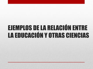 EJEMPLOS DE LA RELACIÓN ENTRE
LA EDUCACIÓN Y OTRAS CIENCIAS

 