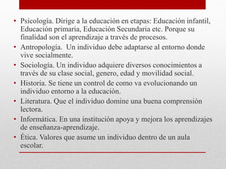 • Psicología. Dirige a la educación en etapas: Educación infantil,
Educación primaria, Educación Secundaria etc. Porque su
finalidad son el aprendizaje a través de procesos.
• Antropología. Un individuo debe adaptarse al entorno donde
vive socialmente.
• Sociología. Un individuo adquiere diversos conocimientos a
través de su clase social, genero, edad y movilidad social.
• Historia. Se tiene un control de como va evolucionando un
individuo entorno a la educación.
• Literatura. Que el individuo domine una buena comprensión
lectora.
• Informática. En una institución apoya y mejora los aprendizajes
de enseñanza-aprendizaje.
• Ética. Valores que asume un individuo dentro de un aula
escolar.

 