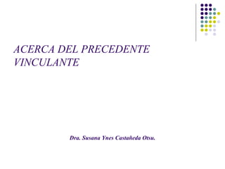 ACERCA DEL PRECEDENTE
VINCULANTE
Dra. Susana Ynes Castañeda Otsu.
 