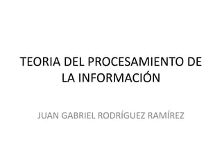 TEORIA DEL PROCESAMIENTO DE
LA INFORMACIÓN
JUAN GABRIEL RODRÍGUEZ RAMÍREZ
 