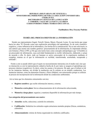 REPUBLICA BOLIVARIANA DE VENEZUELA
          MINISTERIO DEL PODER POPULAR PARA LA EDUCACION UNIVERSITARIA
                                    UNERG-IUTLL
                      DOCTORADO EN CIENCIAS DE LA EDUCACIÓN
                      I COHORTE. VALLE DE LA PASCUA. GUARICO
                    CURSO INTRODUCTORIO: TEORIAS EDUCATIVAS.


                                                                   Facilitadora: Dra. Feryeny Padrino



                   TEORÍA DEL PROCESAMIENTO DE LA INFORMACIÓN

     Siendo sus representantes Gagné, Newell, Simon, Mayer, Pascual, Leone. Es una teoría que surge
hacia los años 70. Procede como una explicación psicológica del aprendizaje. Es de corte científico-
cognitiva, y tiene influencia de la informática y las teorías de la comunicación. No es una sola teoría, es
una síntesis que asume este nombre genérico: procesamiento de la información. Es importante afirmar,
con Gimeno y Pérez (1993, p.54) que esta teoría tiene como concepto antropológico que “el hombre es
un procesador de información, cuya actividad fundamental es recibir información, elaborarla y actuar
de acuerdo a ella. Es decir, todo ser humano es activo procesador de la experiencia mediante el
complejo sistema en el que la información es recibida, transformada, acumulada, recuperada y
utilizada”.

   Frente a esto se puede inferir que el sujeto no necesariamente interactúa con el medio real, sino que
su interacción es con la representación subjetiva hecha de él, por tanto se asegura el aprendizaje por
procesos internos (cognitivos). Es decir, como los asuma y los procese. De aquí, que el énfasis se dé
en las instancias internas, sin olvidar la mediación con lo externo en un modelo conductista. Las
instancias internas, como las denomina Gimeno y Pérez (ibídem), son estructurales porque se refieren
al proceso de incorporación de la información desde las condiciones ambientales.

Así se tiene que los elementos estructurales son tres:

   •   Registro sensitivo: que recibe información interna y externa;

   •   Memoria a corto plazo: breves almacenamientos de la información seleccionada;

   •   Memoria a largo plazo: organiza y mantiene disponible la información por más tiempo.

Las categorías del procesamiento son cuatro:

   •   Atención: recibe, selecciona y asimila los estímulos.

   •   Codificación: Simboliza los estímulos según estructuras mentales propias (físicas, semánticas,
       culturales).

   •   Almacenamiento: retiene de forma organizada los símbolos codificados.
 