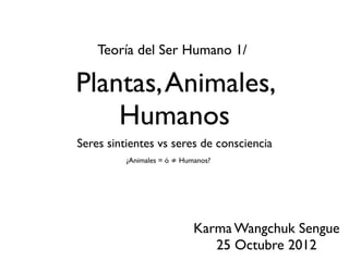 Plantas,Animales,
Humanos
Seres sintientes vs seres de consciencia
Teoría del Ser Humano 1/
Karma Wangchuk Sengue
25 Octubre 2012
¿Animales = ó ≠ Humanos?
 