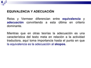 EQUIVALENCIA Y ADECUACIÓN 
Reiss y Vermeer diferencian entre equivalencia y 
adecuación convirtiendo a esta última en criterio 
dominante. 
Mientras que en otras teorías la adecuación es una 
característica del texto meta en relación a la actividad 
traductora, aquí toma importancia hasta el punto en que 
la equivalencia es la adecuación al skopos. 
 