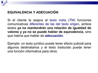 EQUIVALENCIA Y ADECUACIÓN 
Si el cliente le asigna al texto meta (TM) funciones 
comunicativas diferentes de las del texto origen, ambos 
textos ya no mantendrán una relación de igualdad de 
valores y ya no se puede hablar de equivalencia, sino 
que habría que hablar de adecuación. 
Ejemplo: un texto jurídico puede tener efecto judicial para 
algunos destinatarios y el texto traducido puede tener 
una función informativa para otros. 
 