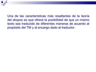 Una de las características más resaltantes de la teoría 
del skopos es que ofrece la posibilidad de que un mismo 
texto sea traducido de diferentes maneras de acuerdo al 
propósito del TM y al encargo dado al traductor. 
 