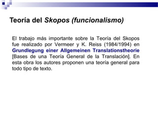 Teoría del Skopos (funcionalismo) 
El trabajo más importante sobre la Teoría del Skopos 
fue realizado por Vermeer y K. Reiss (1984/1994) en 
Grundlegung einer Allgemeinen Translationstheorie 
[Bases de una Teoría General de la Translación]. En 
esta obra los autores proponen una teoría general para 
todo tipo de texto. 
 
