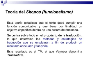 Teoría del Skopos (funcionalismo) 
Esta teoría establece que el texto debe cumplir una 
función comunicativa y que tiene por finalidad un 
objetivo específico dentro de una cultura determinada. 
Se centra sobre todo en el propósito de la traducción, 
lo que determina los métodos y estrategias de 
traducción que se emplearán a fin de producir un 
resultado adecuado y funcional. 
Este resultado es el TM, el que Vermeer denomina 
Translatum. 
 