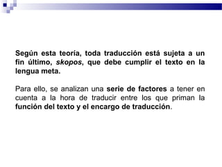 Según esta teoría, toda traducción está sujeta a un 
fin último, skopos, que debe cumplir el texto en la 
lengua meta. 
Para ello, se analizan una serie de factores a tener en 
cuenta a la hora de traducir entre los que priman la 
función del texto y el encargo de traducción. 
 