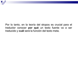 Por lo tanto, en la teoría del skopos es crucial para el 
traductor conocer por qué un texto fuente va a ser 
traducido y cuál será la función del texto meta. 
 