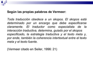 Según las propias palabras de Vermeer: 
Toda traducción obedece a un skopos. El skopos está 
determinado por un encargo que debe especificarse 
claramente. El traductor como especialista de la 
interacción traductiva, determina, guiado por el skopos 
especificado, la estrategia traductiva y el texto meta y, 
por ende, también la coherencia intertextual entre el texto 
meta y el texto fuente. 
(Vermeer citado en Seiler, 1996: 21) 
 
