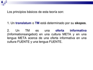 Los principios básicos de esta teoría son: 
1. Un translatum o TM está determinado por su skopos. 
2. Un TM es una oferta informativa 
(Informationsangebot) en una cultura META y en una 
lengua META acerca de una oferta informativa en una 
cultura FUENTE y una lengua FUENTE. 
 
