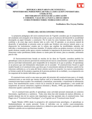 REPUBLICA BOLIVARIANA DE VENEZUELA
      MINISTERIO DEL PODER POPULAR PARA LA EDUCACION UNIVERSITARIA
                               UNERG-IUTLL
                  DOCTORADO EN CIENCIAS DE LA EDUCACIÓN
               I COHORTE. VALLE DE LA PASCUA. EDO GUARICO
                CURSO INTRODUCTORIO: TEORIAS EDUCATIVAS

                                                                   Facilitadora: Dra. Feryeny Padrino



                           TEORÍA DEL SOCIO-CONSTRUCTIVISMO.

     La propuesta pedagógica del socio-constructivismo de Vigotski considera que el comportamiento
del estudiante está arraigado en la interacción social, ya que en el proceso del desarrollo la sociabilidad
desempeña un papel formador y constructor. Por lo tanto los seres humanos tienen la capacidad de
combinar y de crear algo nuevo durante todo su ciclo vital. El aprender, es un proceso natural de
desarrollo, el aprendizaje se presenta como un medio que fortalece este proceso natural, pone a su
disposición los instrumentos creados por la cultura que amplían las posibilidades naturales del
individuo y reestructuran sus funciones mentales. El alumno utiliza sus propios recursos y el nivel que
puede alcanzar cuando recibe apoyo externo resaltando la importancia de posicionar los contenidos en
situaciones reales (problemas) donde alumno se sienta parte del mismo, para su entender, enfrentarlo
para la vida.

       El Socioconstructivismo basado en muchas de las ideas de Vigotski, considera también los
aprendizajes como un proceso personal de construcción de nuevos conocimientos a partir de los saberes
previos (actividad instrumental), pero inseparable de la situación en la que se produce. El aprendizaje
es un proceso que está íntimamente relacionado con la sociedad. El constructivismo Social es aquel
modelo basado en el constructivismo, que dicta que el conocimiento además de formarse a partir de las
relaciones ambiente-yo, es la suma del factor entorno social a la ecuación: Los nuevos conocimientos
se forman a partir de los propios esquemas de la persona producto de su realidad, y su comparación con
los esquemas de los demás individuos que lo rodean.

    El constructivismo social es una rama que parte del principio del constructivismo puro y el simple
constructivismo es una teoría que intenta explicar cuál es la naturaleza del conocimiento humano. El
constructivismo busca ayudar a los estudiantes a internalizar, reacomodar, o transformar la información
nueva. Esta transformación ocurre a través de la creación de nuevos aprendizajes y esto resulta del
surgimiento de nuevas estructuras cognitivas (Grennon y Brooks, 1999), que permiten enfrentarse a
situaciones iguales o parecidas en la realidad.

     Así el constructivismo percibe el aprendizaje como actividad personal enmarcada en contextos
funcionales, significativos y auténticos. Todas estas ideas han sido tomadas de matices diferentes, se
pueden destacar dos de los autores más importantes que han aportado más al constructivismo: Jean
Piaget con el "Constructivismo Psicológico" y LevVigotski con el "Constructivismo Social".

    Según Méndez (2002) desde la perspectiva del constructivismo psicológico, el aprendizaje es
fundamentalmente un asunto personal. Existe el individuo con su cerebro cuasi-omnipotente,
generando hipótesis, usando procesos inductivos y deductivos para entender el mundo y poniendo estas
hipótesis a prueba con su experiencia personal.
 