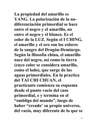 11
La propiedad del amarillo es
YANG. La polarización de la no-
diferenciación primordial se hace
entre el negro y el amarillo, no
entre el negro y el blanco. Es el
color de la LUZ. Según el I CHING,
el amarillo y el oro son los colores
de la sangre del Dragón-Demiurgo.
Según la filosofía china, el amarillo
nace del negro, así como la tierra
(cuyo color se considera amarillo,
como el lodo), que surge de las
aguas primordiales. En la practica
del TAI CHI CHUAN, el
practicante comienza su esquema
desde el punto vacío del caos
primordial, e y termina en el
“ombligo del mundo”, luego de
haber “creado’ su propio universo,
del vacío, muy diferente de lo que se
 