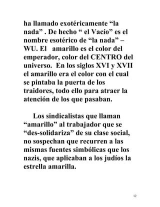 12
ha llamado exotéricamente “la
nada” . De hecho “ el Vacío” es el
nombre esotérico de “la nada” –
WU. El amarillo es el color del
emperador, color del CENTRO del
universo. En los siglos XVI y XVII
el amarillo era el color con el cual
se pintaba la puerta de los
traidores, todo ello para atraer la
atención de los que pasaban.
Los sindicalistas que llaman
“amarillo” al trabajador que se
“des-solidariza” de su clase social,
no sospechan que recurren a las
mismas fuentes simbólicas que los
nazis, que aplicaban a los judíos la
estrella amarilla.
 