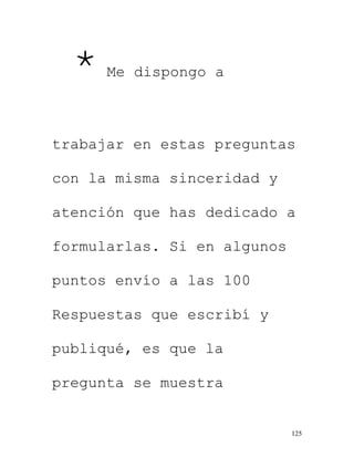 125
* Me dispongo a
trabajar en estas preguntas
con la misma sinceridad y
atención que has dedicado a
formularlas. Si en algunos
puntos envío a las 100
Respuestas que escribí y
publiqué, es que la
pregunta se muestra
 