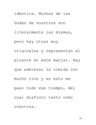126
idéntica. Muchas de las
dudas de vosotros son
literalmente las mismas,
pero hay otras muy
originales y representan el
picante en este manjar. Hay
que aderezar la comida con
mucho tino y en esto me
paso todo ese tiempo, del
cual disfruto tanto como
vosotros.
 