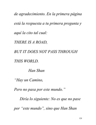 128
de agradecimiento. En la primera página
está la respuesta a tu primera pregunta y
aquí la cito tal cual:
THERE IS A ROAD,
BUT IT DOES NOT PASS THROUGH
THIS WORLD.
Han Shan
“Hay un Camino,
Pero no pasa por este mundo.”
Diría lo siguiente: No es que no pase
por “este mundo”, sino que Han Shan
 